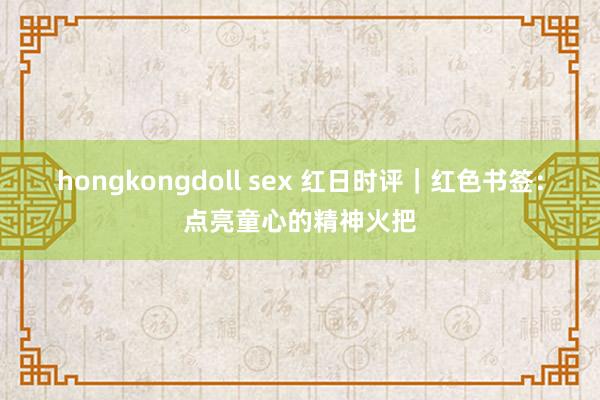 hongkongdoll sex 红日时评|红色书签:点亮童心的精神火把