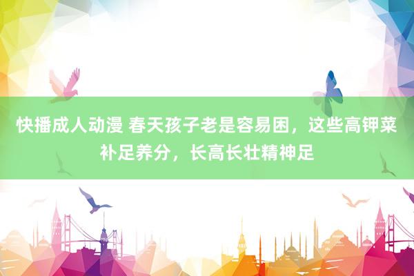 快播成人动漫 春天孩子老是容易困，这些高钾菜补足养分，长高长壮精神足