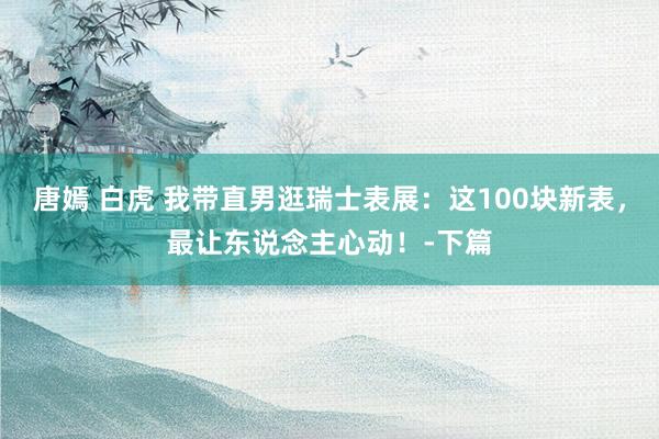 唐嫣 白虎 我带直男逛瑞士表展：这100块新表，最让东说念主心动！-下篇
