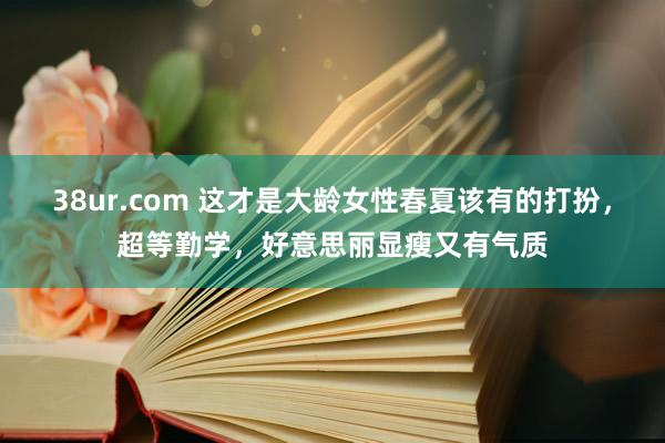 38ur.com 这才是大龄女性春夏该有的打扮，超等勤学，好意思丽显瘦又有气质