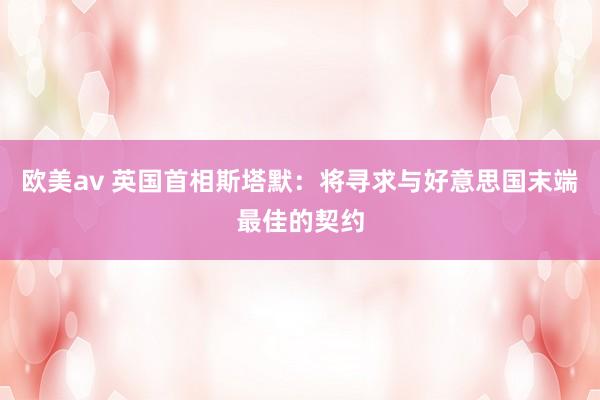 欧美av 英国首相斯塔默：将寻求与好意思国末端最佳的契约