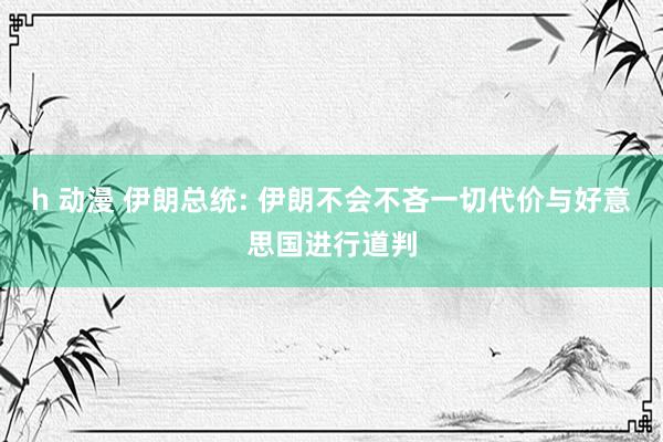 h 动漫 伊朗总统: 伊朗不会不吝一切代价与好意思国进行道判