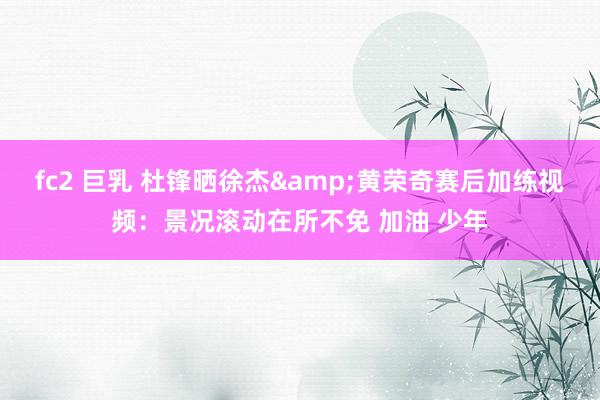 fc2 巨乳 杜锋晒徐杰&黄荣奇赛后加练视频：景况滚动在所不免 加油 少年