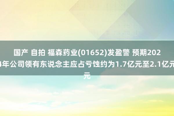 国产 自拍 福森药业(01652)发盈警 预期2024年公司领有东说念主应占亏蚀约为1.7亿元至2.1亿元