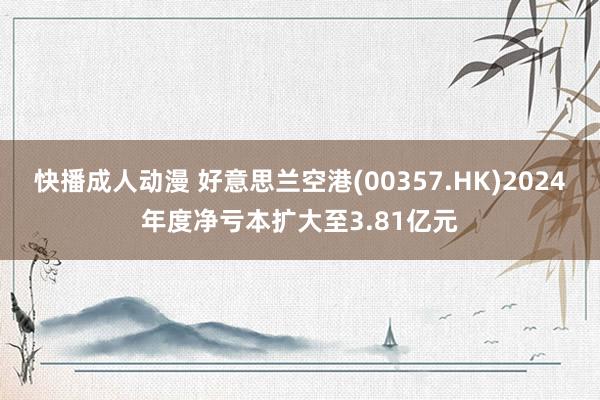 快播成人动漫 好意思兰空港(00357.HK)2024年度净亏本扩大至3.81亿元