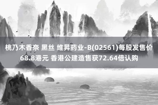 桃乃木香奈 黑丝 维昇药业-B(02561)每股发售价68.8港元 香港公建造售获72.64倍认购