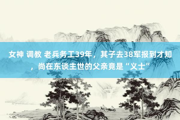 女神 调教 老兵务工39年，其子去38军报到才知，尚在东谈主世的父亲竟是“义士”