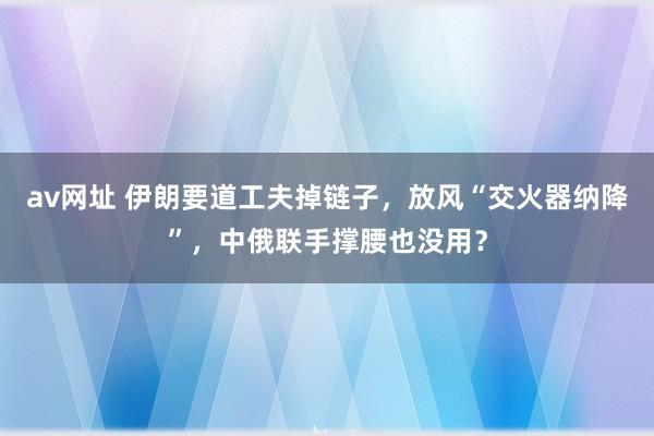 av网址 伊朗要道工夫掉链子，放风“交火器纳降”，中俄联手撑腰也没用？