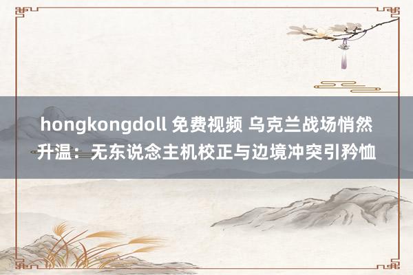 hongkongdoll 免费视频 乌克兰战场悄然升温：无东说念主机校正与边境冲突引矜恤