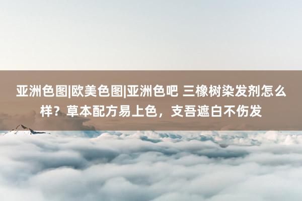 亚洲色图|欧美色图|亚洲色吧 三橡树染发剂怎么样？草本配方易上色，支吾遮白不伤发