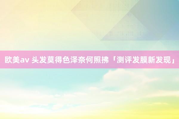 欧美av 头发莫得色泽奈何照拂「测评发膜新发现」
