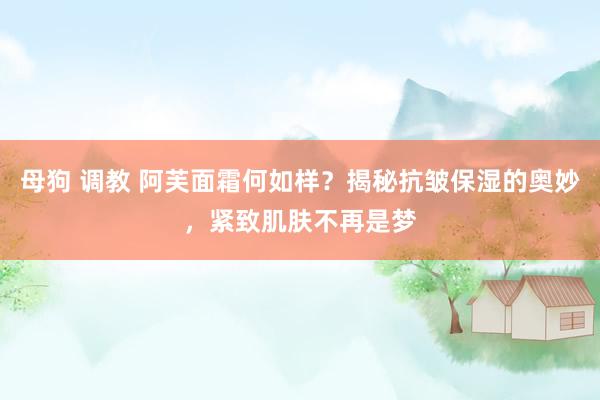 母狗 调教 阿芙面霜何如样？揭秘抗皱保湿的奥妙，紧致肌肤不再是梦