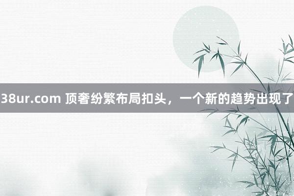 38ur.com 顶奢纷繁布局扣头，一个新的趋势出现了