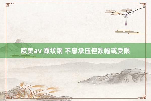 欧美av 螺纹钢 不息承压但跌幅或受限