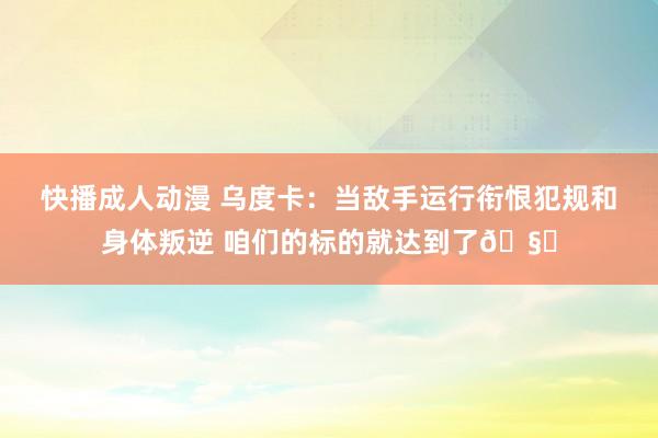 快播成人动漫 乌度卡：当敌手运行衔恨犯规和身体叛逆 咱们的标的就达到了🧐