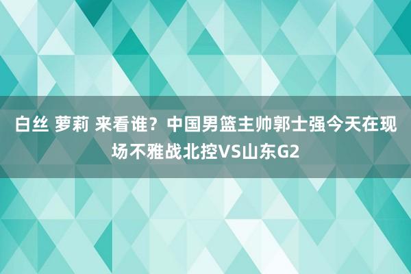 白丝 萝莉 来看谁？中国男篮主帅郭士强今天在现场不雅战北控VS山东G2