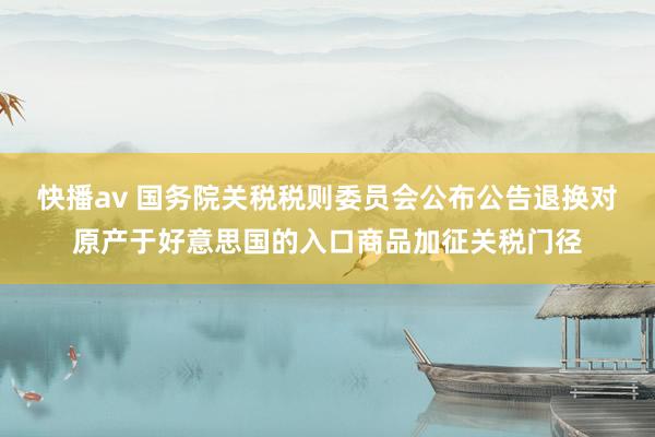 快播av 国务院关税税则委员会公布公告退换对原产于好意思国的入口商品加征关税门径