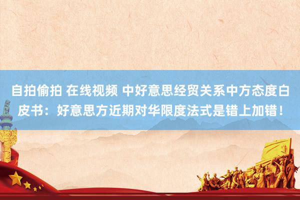 自拍偷拍 在线视频 中好意思经贸关系中方态度白皮书：好意思方近期对华限度法式是错上加错！