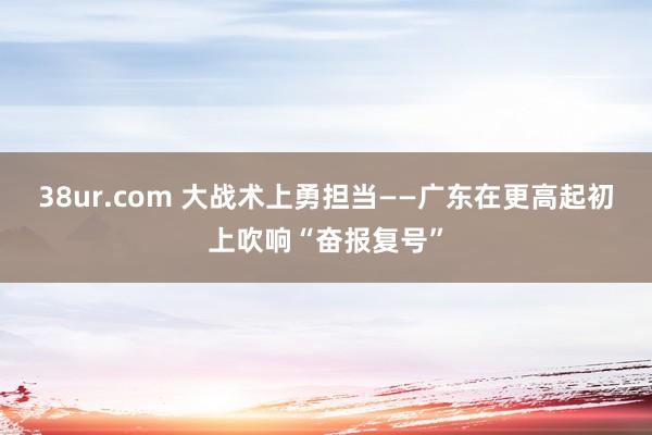 38ur.com 大战术上勇担当——广东在更高起初上吹响“奋报复号”