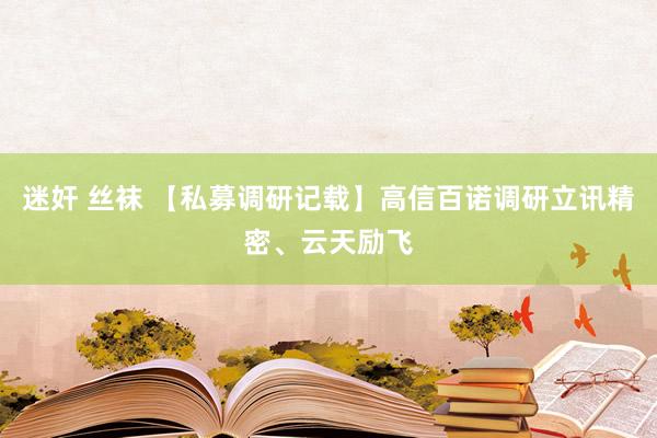 迷奸 丝袜 【私募调研记载】高信百诺调研立讯精密、云天励飞
