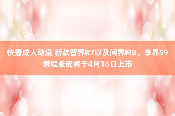 快播成人动漫 新款智界R7以及问界M8、享界S9增程版或将于4月16日上市