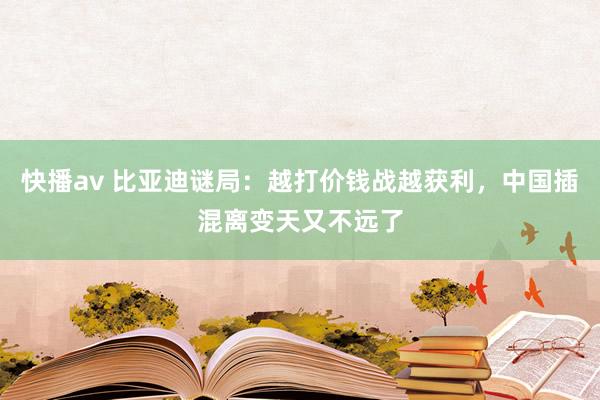 快播av 比亚迪谜局：越打价钱战越获利，中国插混离变天又不远了