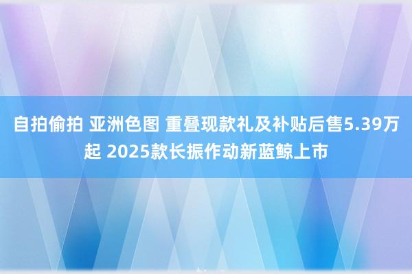 自拍偷拍 亚洲色图 重叠现款礼及补贴后售5.39万起 2025款长振作动新蓝鲸上市