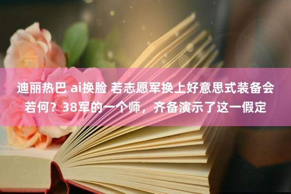 迪丽热巴 ai换脸 若志愿军换上好意思式装备会若何？38军的一个师，齐备演示了这一假定