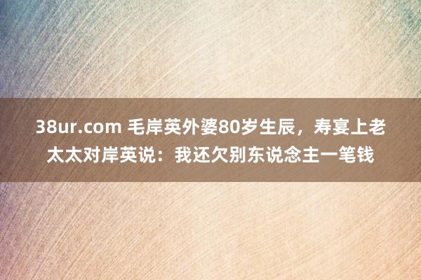 38ur.com 毛岸英外婆80岁生辰，寿宴上老太太对岸英说：我还欠别东说念主一笔钱
