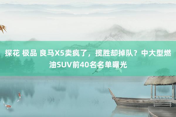 探花 极品 良马X5卖疯了，揽胜却掉队？中大型燃油SUV前40名名单曝光