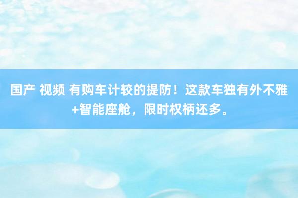 国产 视频 有购车计较的提防！这款车独有外不雅+智能座舱，限时权柄还多。