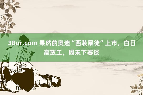 38ur.com 果然的奥迪“西装暴徒”上市，白日高放工，周末下赛谈