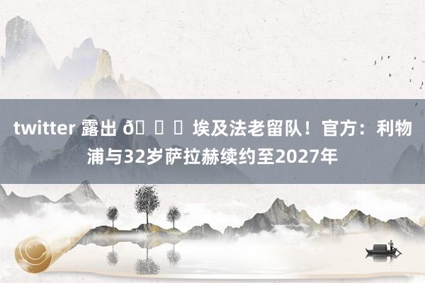 twitter 露出 👑埃及法老留队！官方：利物浦与32岁萨拉赫续约至2027年