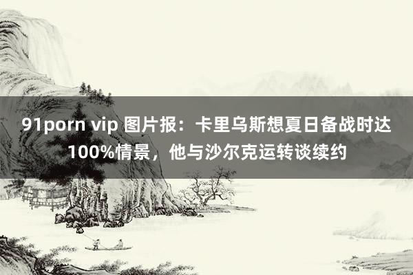 91porn vip 图片报：卡里乌斯想夏日备战时达100%情景，他与沙尔克运转谈续约