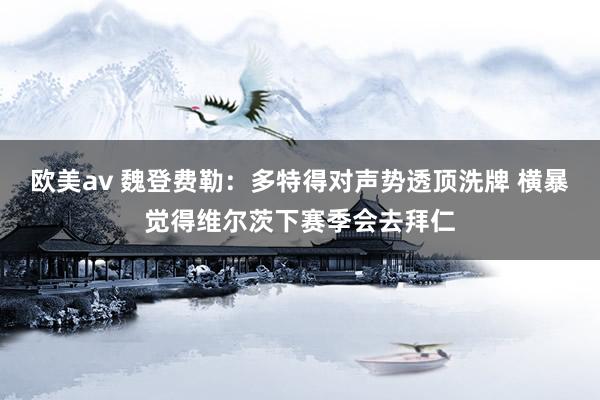欧美av 魏登费勒：多特得对声势透顶洗牌 横暴觉得维尔茨下赛季会去拜仁