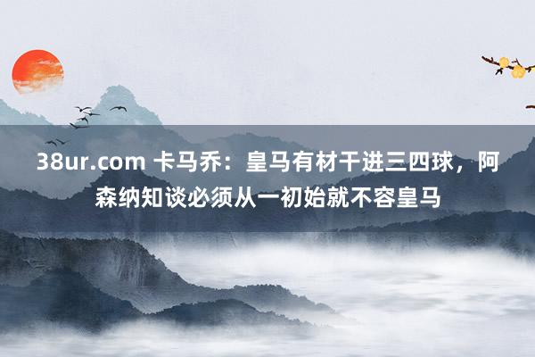 38ur.com 卡马乔：皇马有材干进三四球，阿森纳知谈必须从一初始就不容皇马