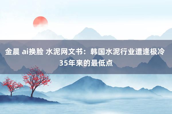 金晨 ai换脸 水泥网文书：韩国水泥行业遭逢极冷 35年来的最低点