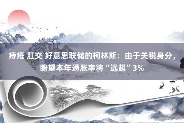 痔疮 肛交 好意思联储的柯林斯：由于关税身分，瞻望本年通胀率将“远超”3%