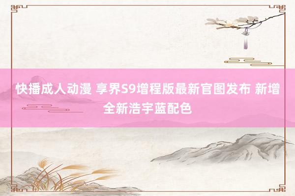 快播成人动漫 享界S9增程版最新官图发布 新增全新浩宇蓝配色