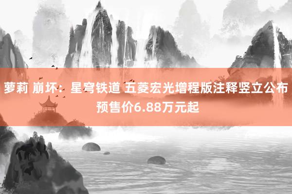 萝莉 崩坏：星穹铁道 五菱宏光增程版注释竖立公布 预售价6.88万元起