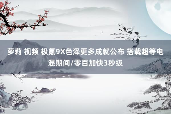 萝莉 视频 极氪9X色泽更多成就公布 搭载超等电混期间/零百加快3秒级