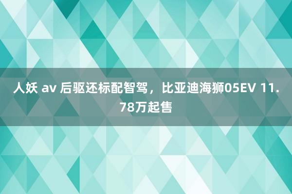 人妖 av 后驱还标配智驾，比亚迪海狮05EV 11.78万起售