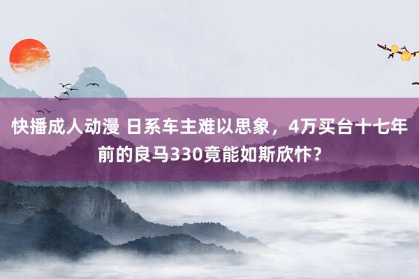 快播成人动漫 日系车主难以思象，4万买台十七年前的良马330竟能如斯欣忭？