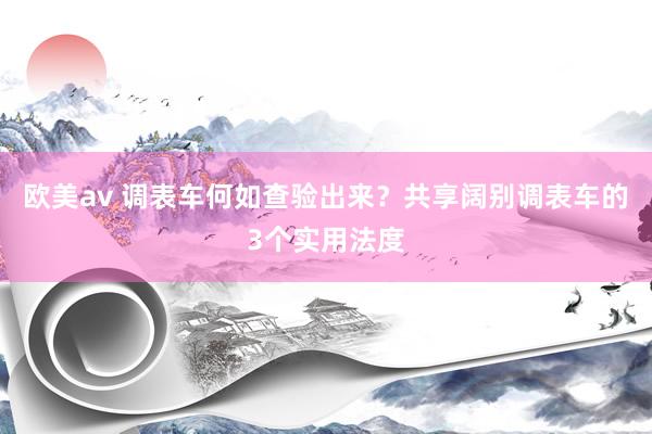 欧美av 调表车何如查验出来？共享阔别调表车的3个实用法度