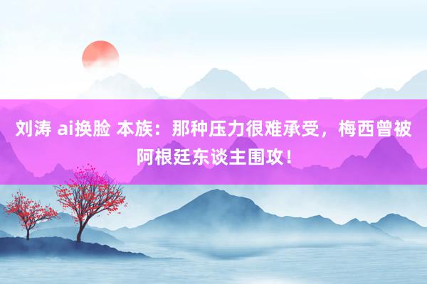 刘涛 ai换脸 本族：那种压力很难承受，梅西曾被阿根廷东谈主围攻！
