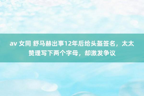av 女同 舒马赫出事12年后给头盔签名，太太赞理写下两个字母，却激发争议