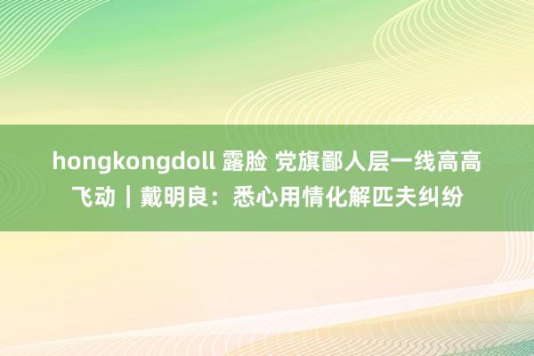 hongkongdoll 露脸 党旗鄙人层一线高高飞动｜戴明良：悉心用情化解匹夫纠纷