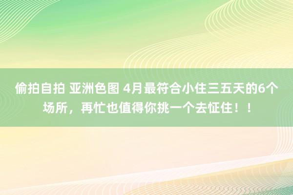 偷拍自拍 亚洲色图 4月最符合小住三五天的6个场所，再忙也值得你挑一个去怔住！！