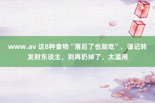 www.av 这8种食物“落后了也能吃”，谨记转发财东谈主，别再扔掉了，太滥用