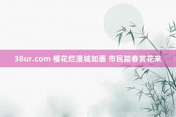 38ur.com 樱花烂漫城如画 市民踏春赏花来